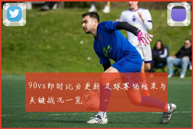 90vs即时比分更新 足球赛场结果与关键战况一览