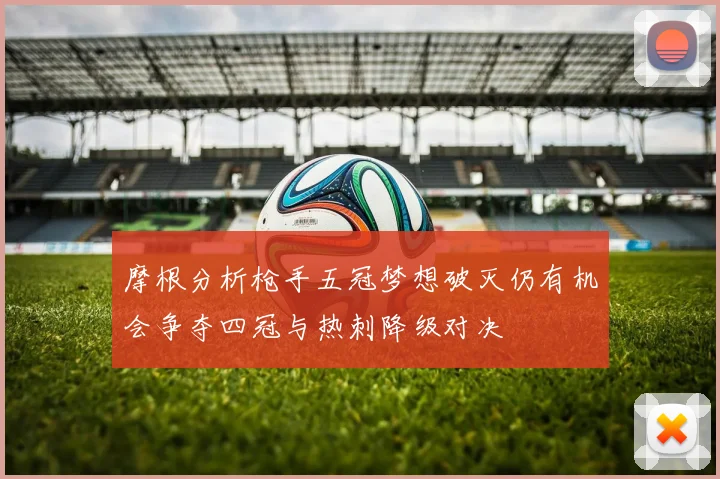 摩根分析枪手五冠梦想破灭仍有机会争夺四冠与热刺降级对决
