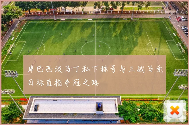 库巴西谈马丁私下称号与三战马竞目标直指夺冠之路