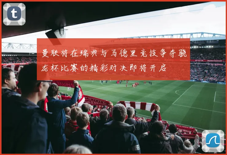 曼联将在瑞典与马德里竞技争夺骁龙杯比赛的精彩对决即将开启