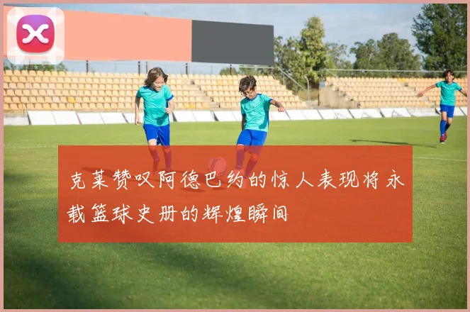 克莱赞叹阿德巴约的惊人表现将永载篮球史册的辉煌瞬间