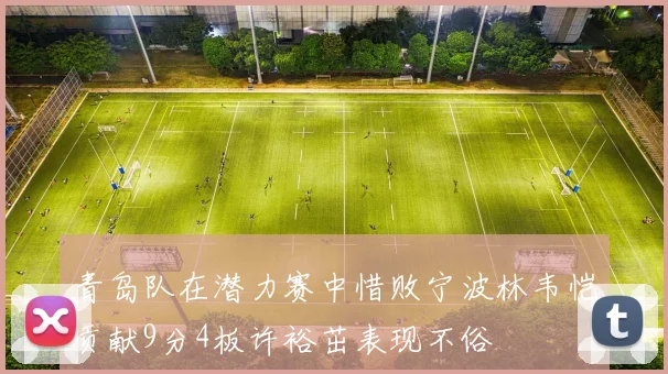 青岛队在潜力赛中惜败宁波林韦恺贡献9分4板许裕茁表现不俗