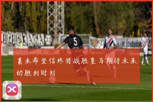 基米希坚信终将战胜皇马期待未来的胜利时刻