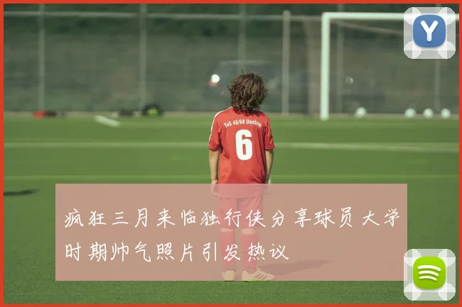 疯狂三月来临独行侠分享球员大学时期帅气照片引发热议