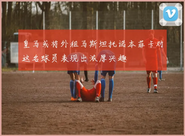 皇马或将外租马斯坦托诺本菲卡对这名球员表现出浓厚兴趣