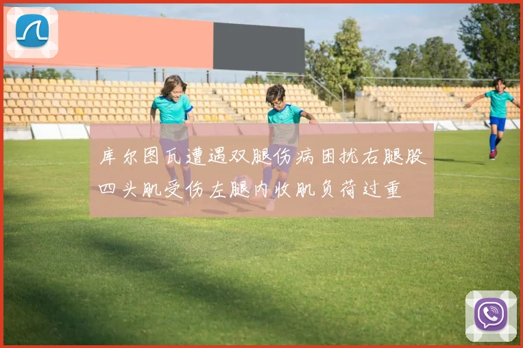 库尔图瓦遭遇双腿伤病困扰右腿股四头肌受伤左腿内收肌负荷过重
