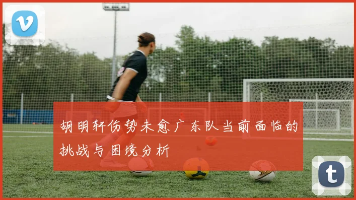 胡明轩伤势未愈广东队当前面临的挑战与困境分析