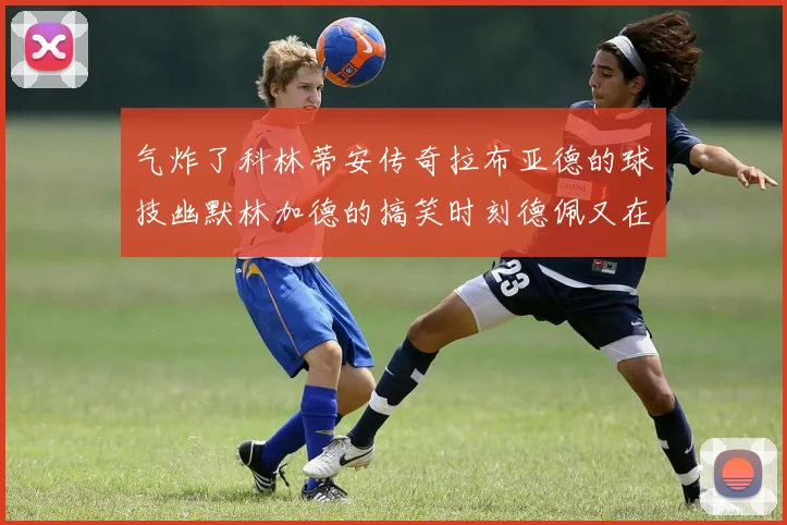 气炸了科林蒂安传奇拉布亚德的球技幽默林加德的搞笑时刻德佩又在装什么呢