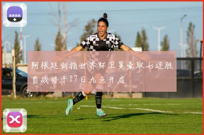阿根廷剑指世界杯卫冕豪取七连胜首战将于17日九点开启